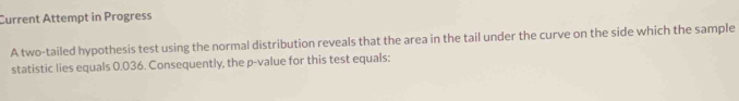 Current Attempt in Progress 
A two-tailed hypothesis test using the normal distribution reveals that the area in the tail under the curve on the side which the sample 
statistic lies equals 0.036. Consequently, the p -value for this test equals: