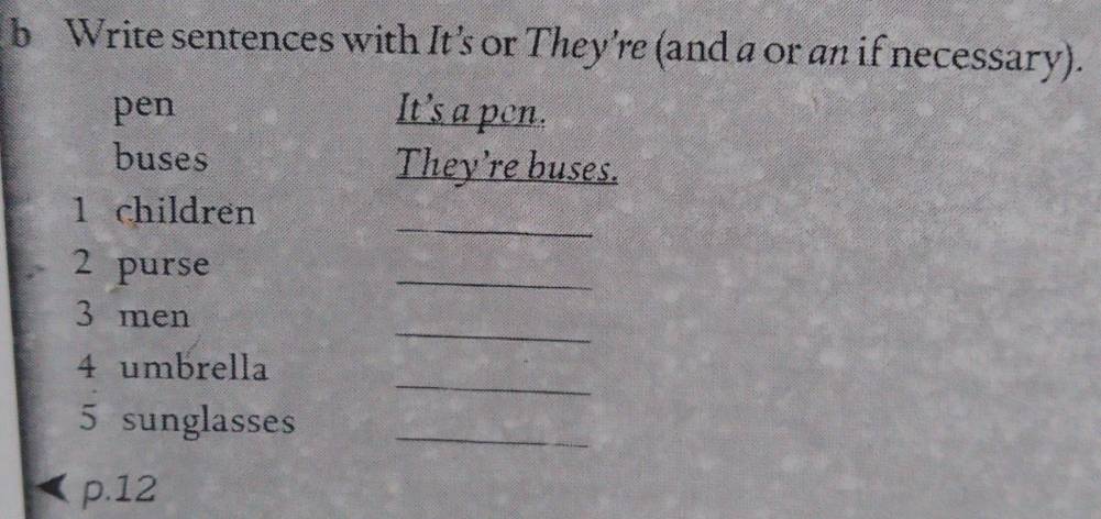 Write sentences with It's or They're (and a or an if necessary). 
pen It’s a pen. 
buses They’re buses. 
_ 
1 children 
2 purse 
_ 
_ 
3 men 
_ 
4 umbrella 
5 sunglasses_ 
p. 12