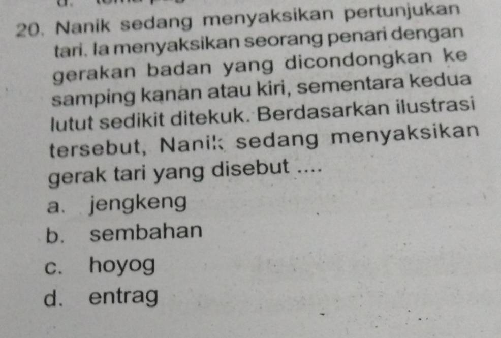 Nanik sedang menyaksikan pertunjukan
tari. Ia menyaksikan seorang penari dengan
gerakan badan yang dicondongkan ke
samping kanan atau kiri, sementara kedua
lutut sedikit ditekuk. Berdasarkan ilustrasi
tersebut, Nanik sedang menyaksikan
gerak tari yang disebut ....
a. jengkeng
b. sembahan
c. hoyog
d. entrag