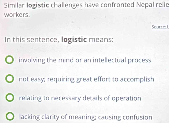 Similar Iogistic challenges have confronted Nepal relie
workers.
Source: L
In this sentence, logistic means:
involving the mind or an intellectual process
not easy; requiring great effort to accomplish
relating to necessary details of operation
lacking clarity of meaning; causing confusion