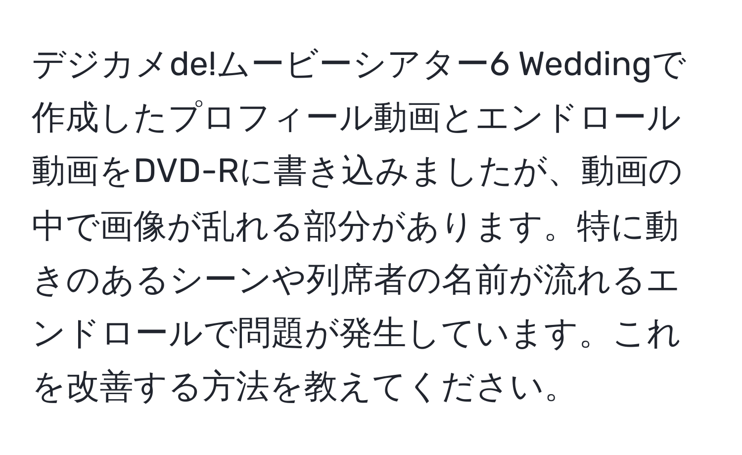 デジカメde!ムービーシアター6 Weddingで作成したプロフィール動画とエンドロール動画をDVD-Rに書き込みましたが、動画の中で画像が乱れる部分があります。特に動きのあるシーンや列席者の名前が流れるエンドロールで問題が発生しています。これを改善する方法を教えてください。