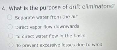 What is the purpose of drift eliminators?
Separate water from the air
Direct vapor flow downwards
To direct water flow in the basin
To prevent excessive losses due to wind