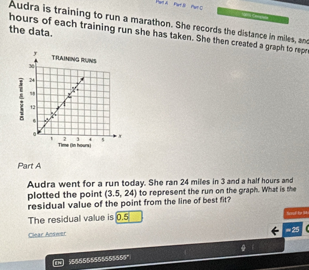 108%6 Cemplete 
Audra is training to run a marathon. She records the distance in miles, and 
the data.
hours of each training run she has taken. She then created a graph to repr 
Part A 
Audra went for a run today. She ran 24 miles in 3 and a half hours and 
plotted the point (3.5,24) to represent the run on the graph. What is the 
residual value of the point from the line of best fit? 
The residual value is 0.5
Scrail for Mr 
Clear Answer ≈ 25 
EN ;555555555555555°