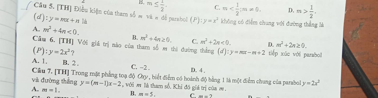 B. m≤  1/2 .
C. m ; m!= 0.
D. m> 1/2 . 
Câu 5. [TH] Điều kiện của tham số m vàn đề parabol (P):y=x^2 không có điểm chung với đường thẳng là
(d): y=mx+n là
A. m^2+4n<0</tex>. m^2+2n≥ 0.
B. m^2+4n≥ 0. C. m^2+2n<0</tex>. 
D.
Câu 6. [TH] Với giá trị nào của tham số m thì đường thẳng
(P): y=2x^2 ? (d):y=mx-m+2 tiếp xúc với parabol
A. 1. B. 2. C. −2. D. 4.
Câu 7. [TH] Trong mặt phẳng toạ độ Oxy, biết điểm có hoành độ bằng 1 là một điểm chung của parabol y=2x^2
và đường thẳng y=(m-1)x-2 , với m là tham số. Khi đó giá trị của m.
A. m=1. B. m=5.
C. m=2