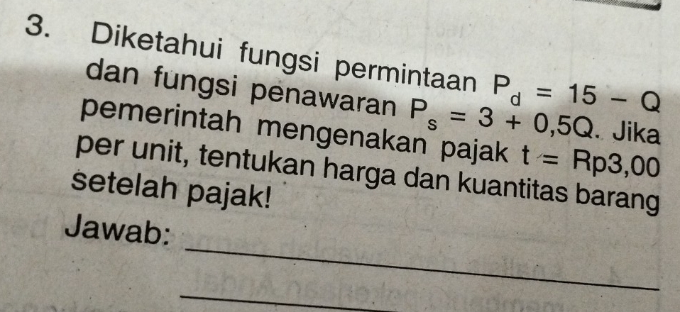 Diketahui fungsi permintaan P_d=15-Q
dan fungsi penawaran P_s=3+0,5Q. Jika 
pemerintah mengenakan pajak t=Rp3,00
per unit, tentukan harga dan kuantitas barang 
setelah pajak! 
_ 
Jawab: 
_