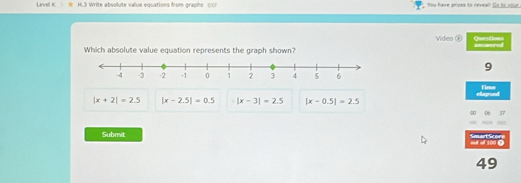 Level K H.3 Write absolute value equations from graphs BXF You have prizes to reveal! Go to your
Video ⑤ Questions
answered
Which absolute value equation represents the graph shown?
9
Time
elapsed
|x+2|=2.5 |x-2.5|=0.5 |x-3|=2.5 |x-0.5|=2.5
SmartScore
Submit out of 100 )
49