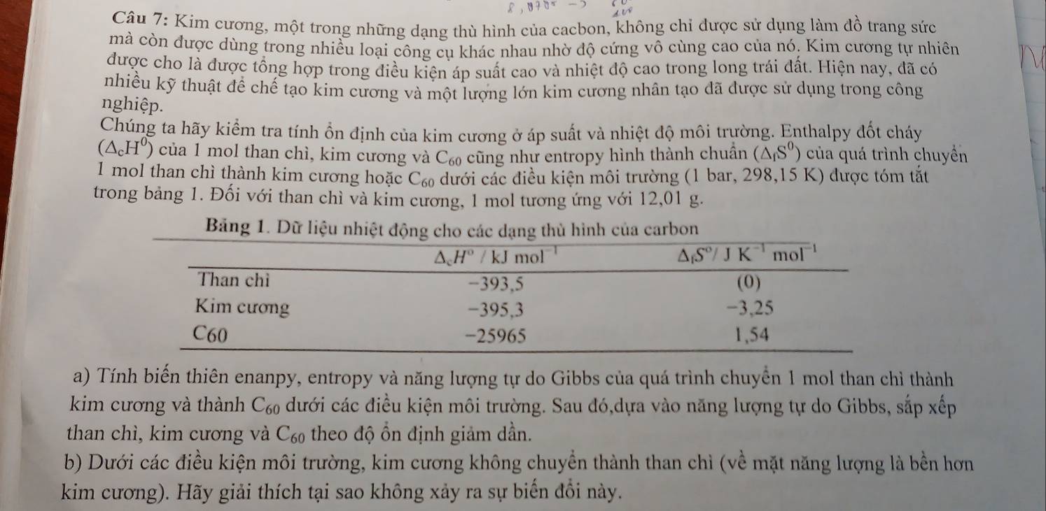 Kim cương, một trong những dạng thù hình của cacbon, không chỉ được sử dụng làm đồ trang sức
mà còn được dùng trong nhiều loại công cụ khác nhau nhờ độ cứng vô cùng cao của nó. Kim cương tự nhiên
được cho là được tổng hợp trong điều kiện áp suất cao và nhiệt độ cao trong long trái đất. Hiện nay, đã có
nhiều kỹ thuật để chế tạo kim cương và một lượng lớn kim cương nhân tạo đã được sử dụng trong công
nghiệp.
Chúng ta hãy kiểm tra tính ổn định của kim cương ở áp suất và nhiệt độ môi trường. Enthalpy đốt cháy
(△ _cH^0) của 1 mol than chì, kim cương và C₆ cũng như entropy hình thành chuẩn (△ _fS^0) của quá trình chuyển
I mol than chì thành kim cương hoặc C_60 ) dưới các điều kiện môi trường (1 bar, 298,15 K) được tóm tắt
trong bảng 1. Đối với than chì và kim cương, 1 mol tương ứng với 12,01 g.
Bảng 1. Dữ liệu nhiệt động cho các dạng thủ hình của carbon
a) Tính biến thiên enanpy, entropy và năng lượng tự do Gibbs của quá trình chuyển 1 mol than chỉ thành
kim cương và thành C_60 dưới các điều kiện môi trường. Sau đó,dựa vào năng lượng tự do Gibbs, sắp xếp
than chì, kim cương và C₆ theo độ ổn định giảm dần.
b) Dưới các điều kiện môi trường, kim cương không chuyền thành than chỉ (về mặt năng lượng là bền hơn
kim cương). Hãy giải thích tại sao không xảy ra sự biển đồi này.