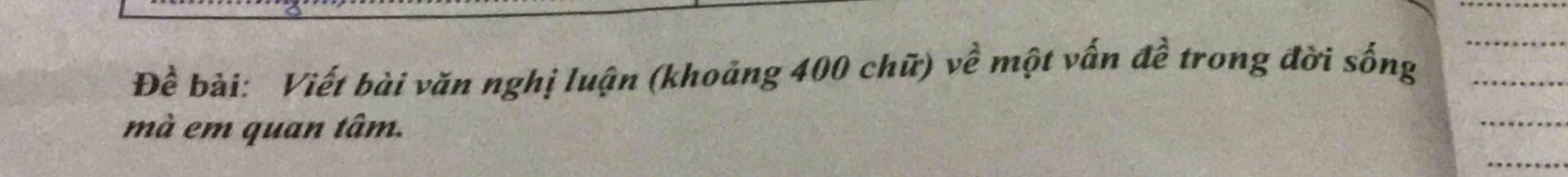 Đề bài: Viết bài văn nghị luận (khoảng 400 chữ) về một vấn đề trong đời sống 
mà em quan tâm.