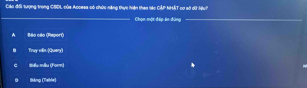 Các đối tượng trong CSDL của Access có chức năng thực hiện thao tác ở CAP HậT cơ sở dữ liệu?
_
Chọn một đáp án đúng_
A Báo cáo (Report)
B Truy vấn (Query)
C Biểu mẫu (Form) N
D Bảng (Table)