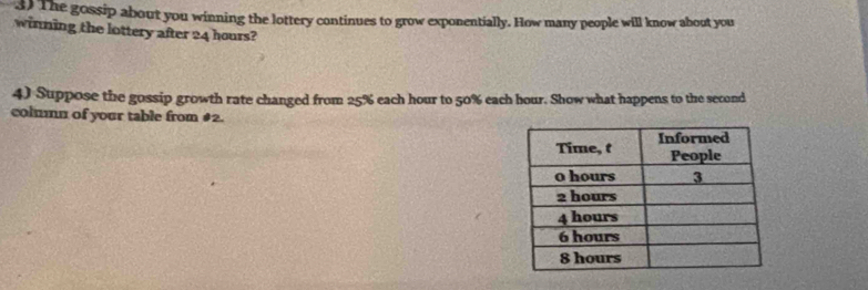 The gossip about you winning the lottery continues to grow exponentially. How many people will know about you 
winning the lottery after 24 hours? 
4) Suppose the gossip growth rate changed from 25% each hour to 50% each hour. Show what happens to the second 
colmmn of your table from #2.