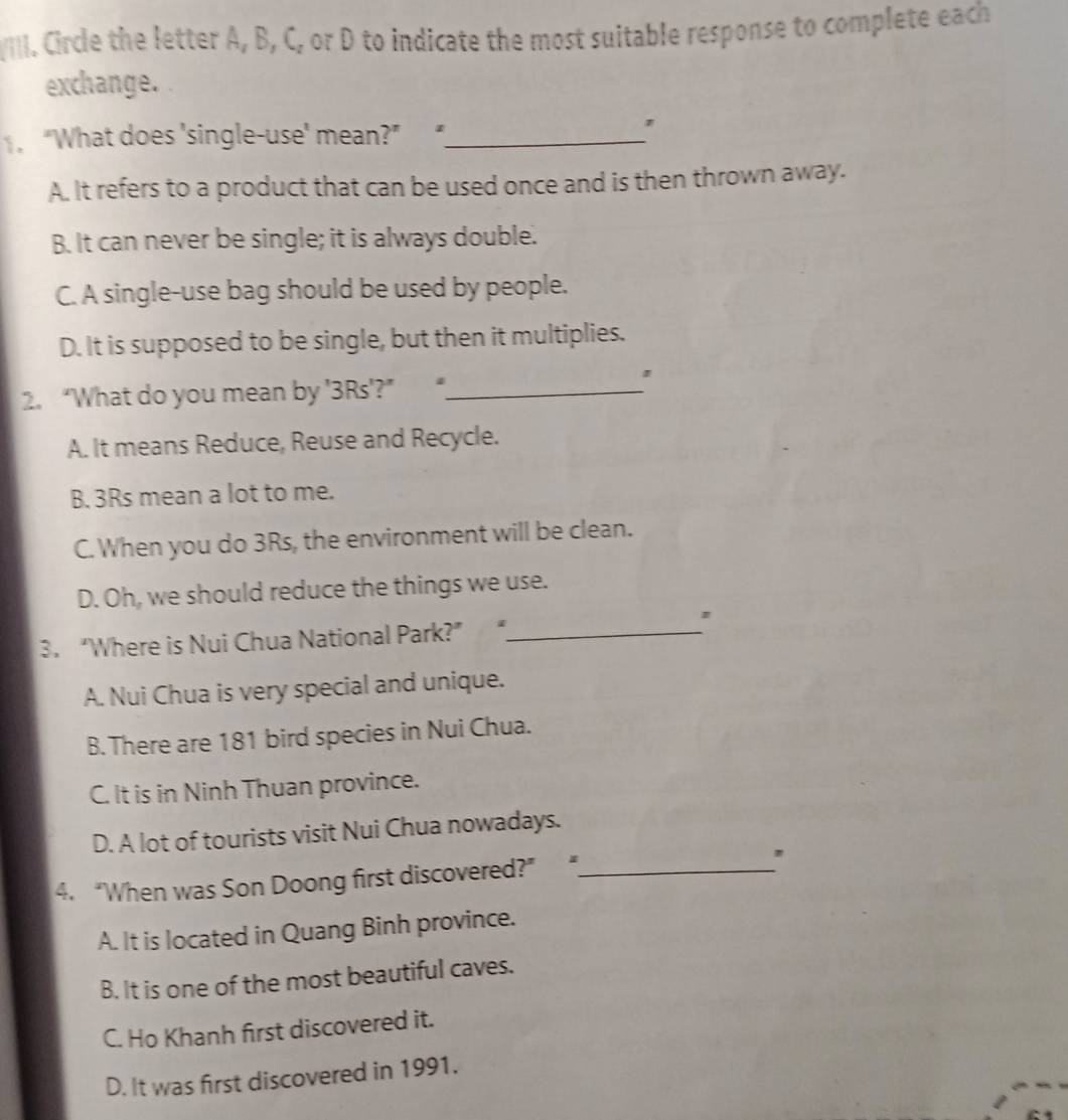 [I]. Circle the letter A, B, C, or D to indicate the most suitable response to complete each
exchange.
“What does 'single-use' mean?” _
'
A. It refers to a product that can be used once and is then thrown away.
B. It can never be single; it is always double.
C. A single-use bag should be used by people.
D. It is supposed to be single, but then it multiplies.
2. “What do you mean by ' 3Rs '?” “_
A. It means Reduce, Reuse and Recycle.
B. 3Rs mean a lot to me.
C. When you do 3Rs, the environment will be clean.
D. Oh, we should reduce the things we use.
3. “Where is Nui Chua National Park?” “._
A. Nui Chua is very special and unique.
B. There are 181 bird species in Nui Chua.
C. It is in Ninh Thuan province.
D. A lot of tourists visit Nui Chua nowadays.
4. “When was Son Doong first discovered?” “_
A. It is located in Quang Binh province.
B. It is one of the most beautiful caves.
C. Ho Khanh first discovered it.
D. It was first discovered in 1991.