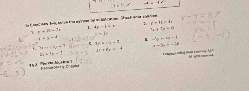 II=II -4=-4
In Exercises 1-6, solve the system by substitution. Check your solution. 
1. y=10-2x 2. 4y+1=x 3. y=11+4x
3x+2y=0
x=5y
x=y-4
4. 2x=-4y-2 5. 8y=-x+2 6. -3y=4x-1
x-3y=-26
2x+8y=-4
2x+3y=3
192 Florida Algebra 1 Copynghi @ Big (deas Laaming, LLC 
Resources by Chapter All rights reserved.