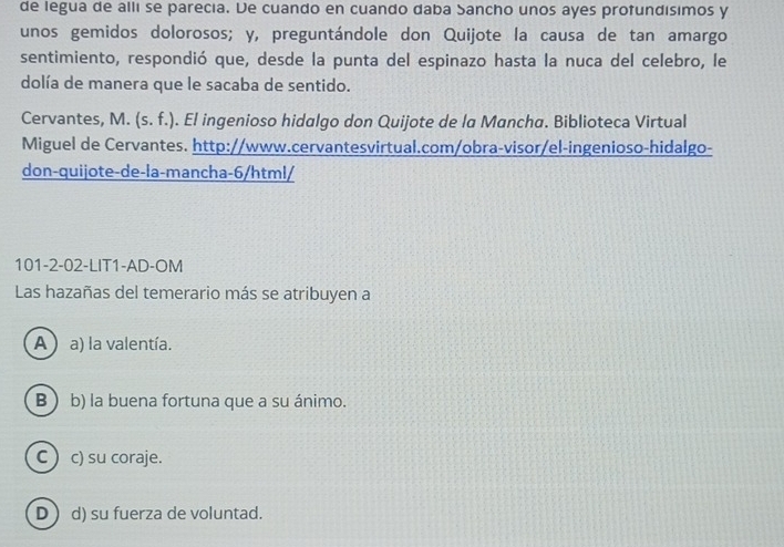 de legua de alli se parecia. De cuando en cuando daba Sancho unos ayes protundísimos y
unos gemidos dolorosos; y, preguntándole don Quijote la causa de tan amargo
sentimiento, respondió que, desde la punta del espinazo hasta la nuca del celebro, le
dolía de manera que le sacaba de sentido.
Cervantes, M. (s. f.) . El ingenioso hidalgo don Quijote de la Mancha. Biblioteca Virtual
Miguel de Cervantes. http://www.cervantesvirtual.com/obra-visor/el-ingenioso-hidalgo-
don-quijote-de-la-mancha-6/html/
101-2-02-LIT1-AD-OM
Las hazañas del temerario más se atribuyen a
A ) a) la valentía.
B  b) la buena fortuna que a su ánimo.
C  c) su coraje.
D d) su fuerza de voluntad.