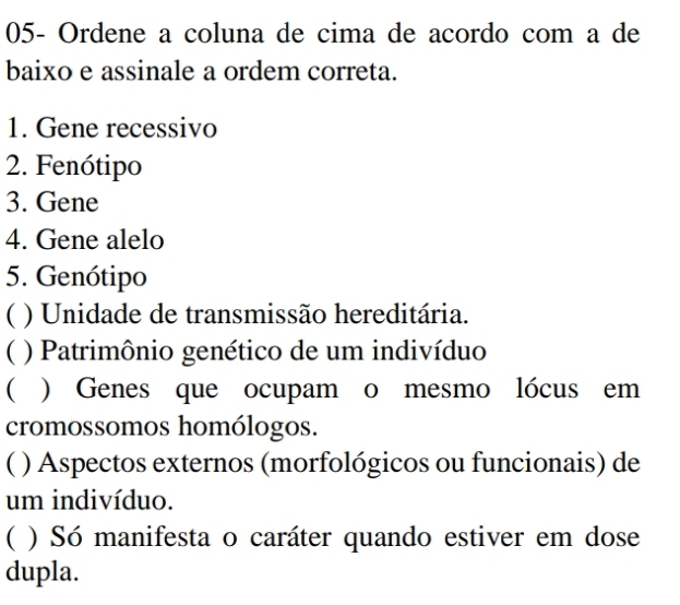 05- Ordene a coluna de cima de acordo com a de
baixo e assinale a ordem correta.
1. Gene recessivo
2. Fenótipo
3. Gene
4. Gene alelo
5. Genótipo
( ) Unidade de transmissão hereditária.
( ) Patrimônio genético de um indivíduo
 ) Genes que ocupam o mesmo lócus em
cromossomos homólogos.
( ) Aspectos externos (morfológicos ou funcionais) de
um indivíduo.
( ) Só manifesta o caráter quando estiver em dose
dupla.