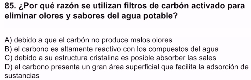 ¿Por qué razón se utilizan filtros de carbón activado para
eliminar olores y sabores del agua potable?
A) debido a que el carbón no produce malos olores
B) el carbono es altamente reactivo con los compuestos del agua
C) debido a su estructura cristalina es posible absorber las sales
D) el carbono presenta un gran área superficial que facilita la adsorción de
sustancias