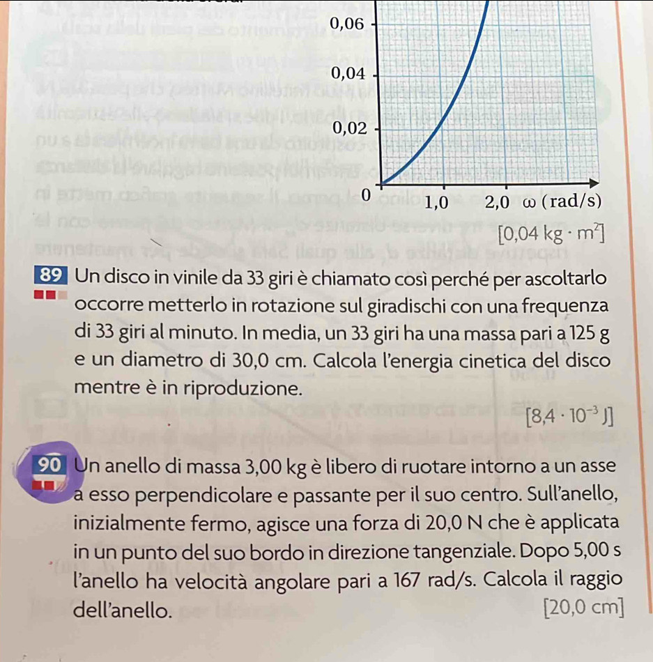 Un disco in vinile da 33 giri è chiamato così perché per ascoltarlo
occorre metterlo in rotazione sul giradischi con una frequenza
di 33 giri al minuto. In media, un 33 giri ha una massa pari a 125 g
e un diametro di 30,0 cm. Calcola l'energia cinetica del disco
mentre è in riproduzione.
[8,4· 10^(-3)J]
90 Un anello di massa 3,00 kgè libero di ruotare intorno a un asse
á esso perpendicolare e passante per il suo centro. Sull'anello,
inizialmente fermo, agisce una forza di 20,0 N che è applicata
in un punto del suo bordo in direzione tangenziale. Dopo 5,00 s
l'anello ha velocità angolare pari a 167 rad/s. Calcola il raggio
dell'anello. [20,0 cm]