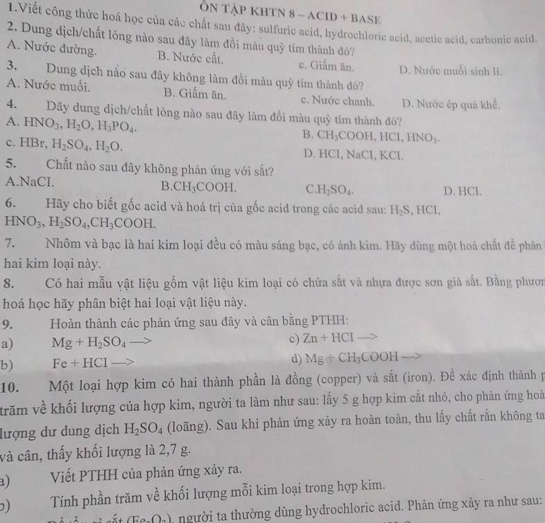 ÔN TậP KHTN 8 - ACID + BASE
1.Viết công thức hoá học của các chất sau đây: sulfuric acid, hydrochloric acid, acctic acid. carbonic acid.
2. Dung dịch/chất lỏng nào sau đây làm đồi màu quỳ tím thành đỏ?
A. Nước đường. B. Nước cất. c. Giẩm ăn. D. Nước muối sinh lí.
3. Dung dịch nằo sau đây không làm đổi màu quỳ tím thành đó?
A. Nước muối. B. Giấm ăn. c. Nước chanh. D. Nước ép quả khế.
4. Dãy dung dịch/chất lỏng nào sau đây làm đổi màu quỷ tím thành đỏ?
A. HNO_3,H_2O,H_3PO_4.
B. CH_3C OOH,HCl,HNO_3.
c. HBr, H_2SO_4,H_2O. D. HCl, NaCl, KCl.
5. Chất nào sau đây không phản ứng với sắt?
A.NaCI. C H_2SO_4. D. HCI.
B. CH_3COOH.
6. Hãy cho biết gốc acid và hoá trị của gốc acid trong các acid sau: H_2S , HCl,
HNO_3,H_2SO_4,CH_3COOH.
7.Nhôm và bạc là hai kim loại đều có màu sáng bạc, có ánh kim. Hãy dùng một hoá chất để phần
hai kim loại này.
8. Có hai mẫu vật liệu gồm vật liệu kim loại có chứa sắt và nhựa được sơn giả sắt. Bằng phươn
hoá học hãy phân biệt hai loại vật liệu này.
9.  Hoàn thành các phản ứng sau đây và cân bằng PTHH:
a) Mg+H_2SO_4 c) Zn+HCIto
b) Fe+HCI
d) Mg+CH_3COOH _ >
10. Một loại hợp kim có hai thành phần là đồng (copper) và sắt (iron). Để xác định thành p
trăm về khối lượng của hợp kim, người ta làm như sau: lấy 5 g hợp kim cắt nhỏ, cho phản ứng hoà
lượng dư dung dịch H_2SO_4 (loãng). Sau khi phản ứng xảy ra hoàn toàn, thu lấy chất rắn không ta
và cân, thấy khối lượng là 2,7 g.
a)  Viết PTHH của phản ứng xảy ra.
) Tính phần trăm về khối lượng mỗi kim loại trong hợp kim.
(Fe_2O_2) người ta thường dùng hydrochloric acid. Phản ứng xảy ra như sau: