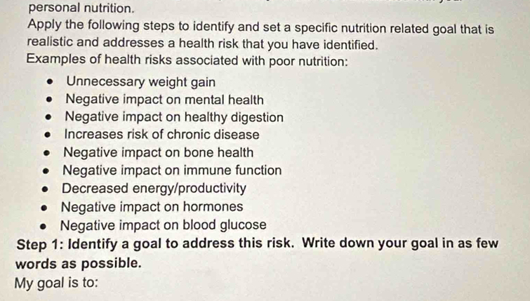 personal nutrition.
Apply the following steps to identify and set a specific nutrition related goal that is
realistic and addresses a health risk that you have identified.
Examples of health risks associated with poor nutrition:
Unnecessary weight gain
Negative impact on mental health
Negative impact on healthy digestion
Increases risk of chronic disease
Negative impact on bone health
Negative impact on immune function
Decreased energy/productivity
Negative impact on hormones
Negative impact on blood glucose
Step 1: Identify a goal to address this risk. Write down your goal in as few
words as possible.
My goal is to: