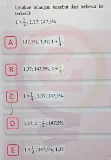 Urutkan bilangan tersebut dari terbesar ke
terkecil!
1+ 1/4 ; 1,37; 147,5%
A 147,5%; 1,37; 1+ 1/4 .
B 1,37; 147,5%; 1+ 1/4 .
C 1+ 1/4 ; 1,37; 147,5%.
D 1,37; 1+ 1/4 ; 147.5%.
E 1+ 1/4 ; 147,5%; 1,37.