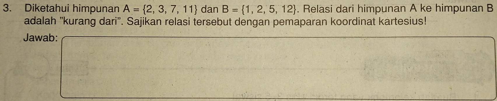 Diketahui himpunan A= 2,3,7,11 dan B= 1,2,5,12. Relasi dari himpunan A ke himpunan B
adalah 'kurang dari'. Sajikan relasi tersebut dengan pemaparan koordinat kartesius! 
Jawab: