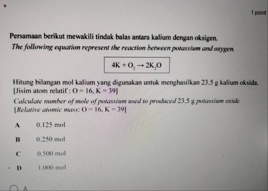 Persamaan berikut mewakili tindak balas antara kalium dengan oksigen.
The following equation represent the reaction between potassium and oxygen.
4K+O_2to 2K_2O
Hitung bilangan mol kalium yang digunakan untuk menghasilkan 23.5 g kalium oksida.
[Jisim atom relatif : O=16, K=39]
Calculate number of mole of potassium used to produced 23.5 g potassium oxide.
[Relative atomic mass: O=16, K=39]
A 0.125 mol
B 0.250 mol
C 0.500 mol
D 1.000 mol
A