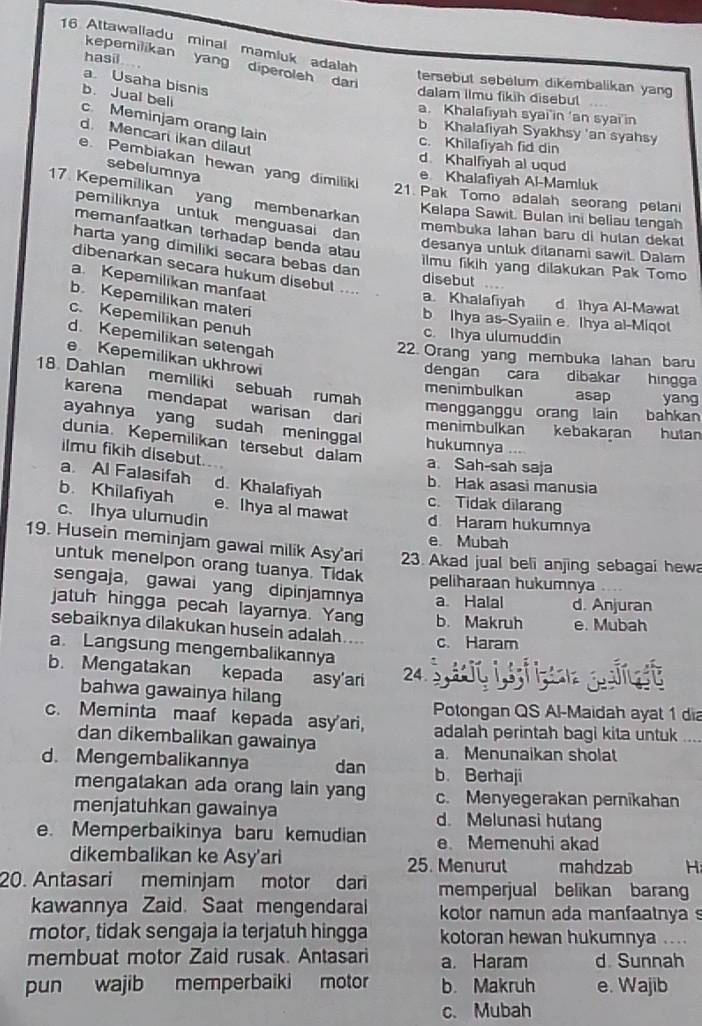 Altawalladu minal mamluk adalah
kepemilikan yang diperoleh dar
hasil tersebut sebélum dikembalikan yang
a Usaha bisnis
b. Jual beli
dalam ilmu fikih disebul
a. Khalafiyah syai'in ‘an syai in
c Meminjam orang lain
b Khalafiyah Syakhsy 'an syahsy
d. Mencari ikan dilau!
c. Khilafiyah fid din
d. Khalfiyah al uqud
e. Pembiakan hewan yang dimiliki
sebelumnya
e Khalafiyah Al-Mamluk
17. Kepemilikan yang membenarkan
21. Pak Tomo adalah seorang petan
pemiliknya untuk menguasai dan
Kelapa Sawit. Bulan ini beliau tengah
memanfaatkan terhadap benda atau
membuka Iahan baru di hulan dekat 
harta yang dimiliki secara bebas dan
desanya unluk dilanami sawit. Dalam
ilmu fikih yang dilakukan Pak Tomo
dibenarkan secara hukum disebul ....
disebut
a. Kepemilikan manfaat
b. Kepemilikan materi
a Khalafiyah d Ihya Al-Mawat
c. Kepemilikan penuh
b Ihya as-Syaiin e. Ihya al-Miqot
c. Ihya ulumuddin
d. Kepemilikan setengah
22. Orang yang membuka lahan baru
e Kepemilikan ukhrowi
dengan cara dibakar hingga
18. Dahlan memiliki sebuah rumah
menimbulkan asap yang
karena mendapat warisan dari
mengganggu orang lain bahkan
ayahnya yang sudah meninggal
menimbulkan kebakaran hutan
dunia. Kepemilikan tersebut dalam
hukumnya ...
ilmu fikih disebut.
a Sah-sah saja
a Al Falasifah d. Khalafiyah
b. Hak asasi manusia
b. Khilafiyah e. Ihya al mawat
c. Tidak dilarang
c. Ihya ulumudin d Haram hukumnya
e. Mubah
19. Husein meminjam gawal milik Asy'ari 23. Akad jual beli anjing sebagai hew
untuk menelpon orang tuanya. Tidak peliharaan hukumnya
sengaja, gawai yang dipinjamnya a Halal d. Anjuran
jatuh hingga pecah layarnya. Yang b. Makruh e. Mubah
sebaiknya dilakukan husein adalah.... c. Haram
a. Langsung mengembalikannya
b. Mengatakan kepada asy'ari 24 3 i i t slt
bahwa gawainya hilan
Potongan QS Al-Maidah ayat 1 dia
c. Meminta maaf kepada asy'ari, adalah perintah bagi kita untuk_
dan dikembalikan gawainya
a. Menunaikan sholat
d. Mengembalikannya dan b. Berhaji
mengatakan ada orang lain yang c. Menyegerakan pernikahan
menjatuhkan gawainya d. Melunasi hutang
e. Memperbaikinya baru kemudian e Memenuhi akad
dikembalikan ke Asy'ari 25. Menurut mahdzab H
20. Antasari meminjam motor dari memperjual belikan baran
kawannya Zaid. Saat mengendaral kotor namun ada manfaalnya s
motor, tidak sengaja ia terjatuh hingga kotoran hewan hukumnya ....
membuat motor Zaid rusak. Antasari a. Haram d. Sunnah
pun wajib memperbaiki motor b. Makruh e. Wajib
c. Mubah