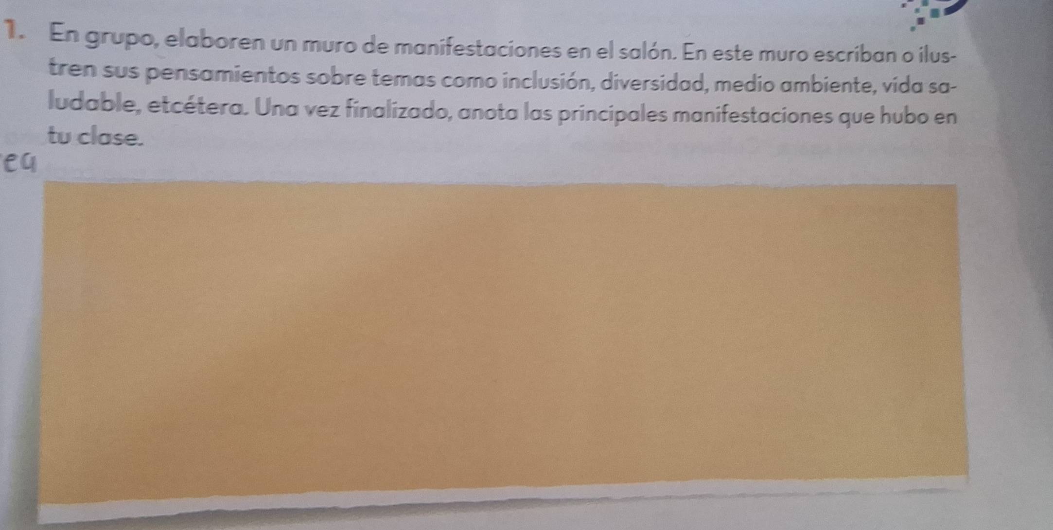 En grupo, elaboren un muro de manifestaciones en el salón. En este muro escriban o ilus- 
tren sus pensamientos sobre temas como inclusión, diversidad, medio ambiente, vida sa- 
ludable, etcétera. Una vez finalizado, anota las principales manifestaciones que hubo en 
tu clase. 
e4