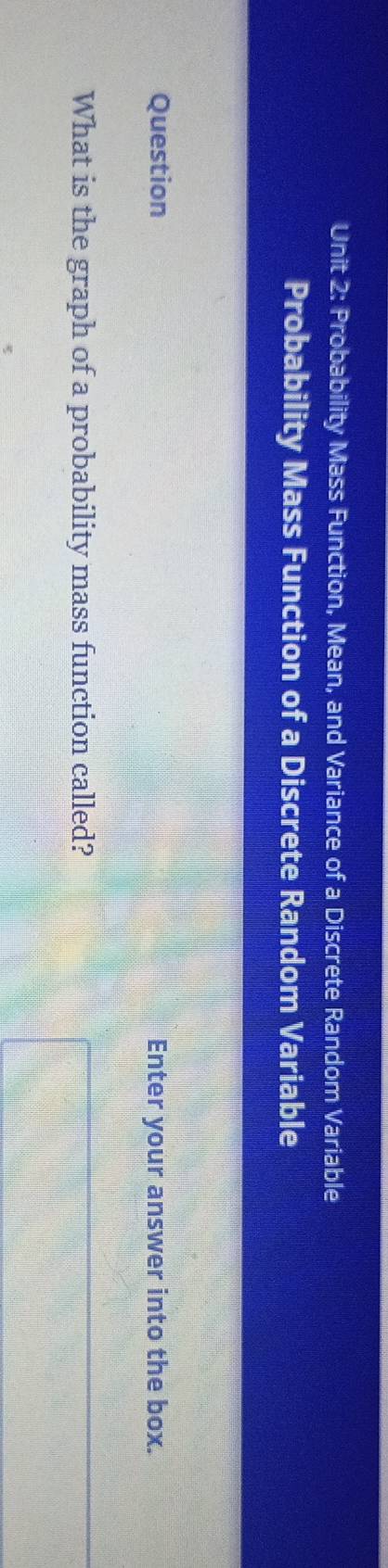 Probability Mass Function, Mean, and Variance of a Discrete Random Variable 
Probability Mass Function of a Discrete Random Variable 
Question Enter your answer into the box. 
What is the graph of a probability mass function called?