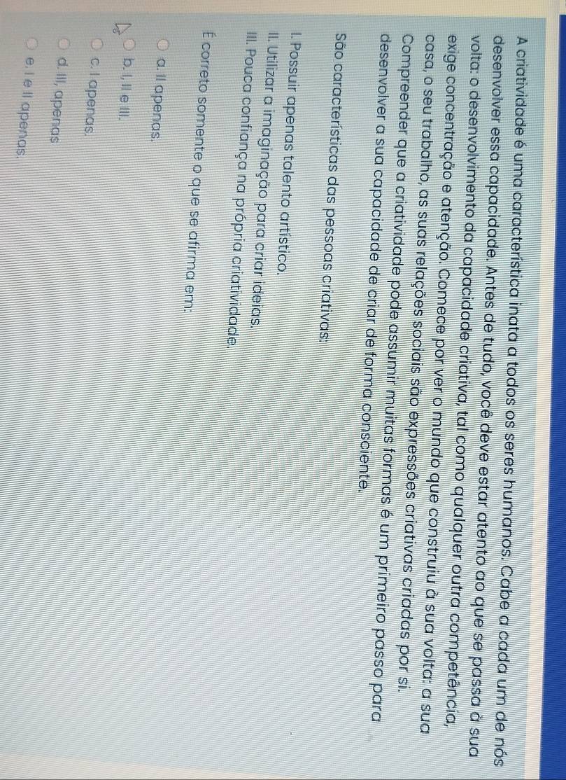 A criatividade é uma característica inata a todos os seres humanos. Cabe a cada um de nós
desenvolver essa capacidade. Antes de tudo, você deve estar atento ao que se passa à sua
volta: o desenvolvimento da capacidade criativa, tal como qualquer outra competência,
exige concentração e atenção. Comece por ver o mundo que construiu à sua volta: a sua
casa, o seu trabalho, as suas relações sociais são expressões criativas criadas por si.
Compreender que a criatividade pode assumir muitas formas é um primeiro passo para
desenvolver a sua capacidade de criar de forma consciente.
São características das pessoas criativas:
I. Possuir apenas talento artístico.
II. Utilizar a imaginação para criar ideias.
III. Pouca confiança na própria criatividade.
É correto somente o que se afirma em:
a. il apenas.
b. I, Il e III.
c. I apenas.
d. III, apenas
e. I e ll apenas.