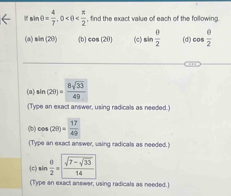 If sin θ = 4/7 , 0 , find the exact value of each of the following. 
(a) sin (2θ ) (b) cos (2θ ) (c) sin  θ /2  (d) cos  θ /2 
(a) sin (2θ )= 8sqrt(33)/49 
(Type an exact answer, using radicals as needed.) 
(b) cos (2θ )= 17/49 
(Type an exact answer, using radicals as needed.) 
(c) sin  θ /2 =frac sqrt(7-sqrt 33)14
(Type an exact answer, using radicals as needed.)