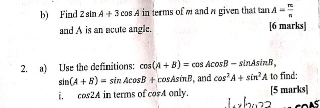 Find 2sin A+3cos A in terms of m and n given that tan A= m/n 
and A is an acute angle. [6 marks] 
2. a) Use the definitions: cos (A+B)=cos Acos B-sin Asin B,
sin (A+B)=sin Acos B+cos Asin B , and cos^2A+sin^2A to find: 
i. cos 2A in terms of cos A only. [5 marks]