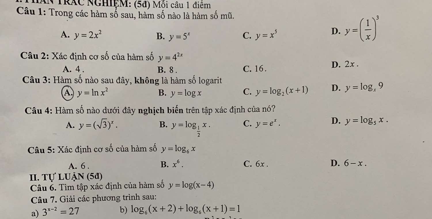 NAN TRÁC NGHIỆM: (5đ) Mỗi câu 1 điêm
Câu 1: Trong các hàm số sau, hàm số nào là hàm số mũ.
A. y=2x^2 B. y=5^x C. y=x^5
D. y=( 1/x )^3
Câu 2: Xác định cơ số của hàm số y=4^(2x)
A. 4. B. 8. C. 16.
D. 2x.
Câu 3: Hàm số nào sau đây, không là hàm số logarit
A y=ln x^2
B. y=log x C. y=log _2(x+1) D. y=log _x9
Câu 4: Hàm số nào dưới đây nghịch biến trên tập xác định của nó?
A. y=(sqrt(3))^x. B. y=log _ 1/2 x.
C. y=e^x.
D. y=log _5x. 
Câu 5: Xác định cơ số của hàm số y=log _6x
A. 6. B. x^6. C. 6x. D. 6-x. 
II. Tự LUẠN (5ª)
Câu 6. Tìm tập xác định của hàm số y=log (x-4)
Câu 7. Giải các phương trình sau:
a) 3^(x-2)=27
b) log _6(x+2)+log _6(x+1)=1