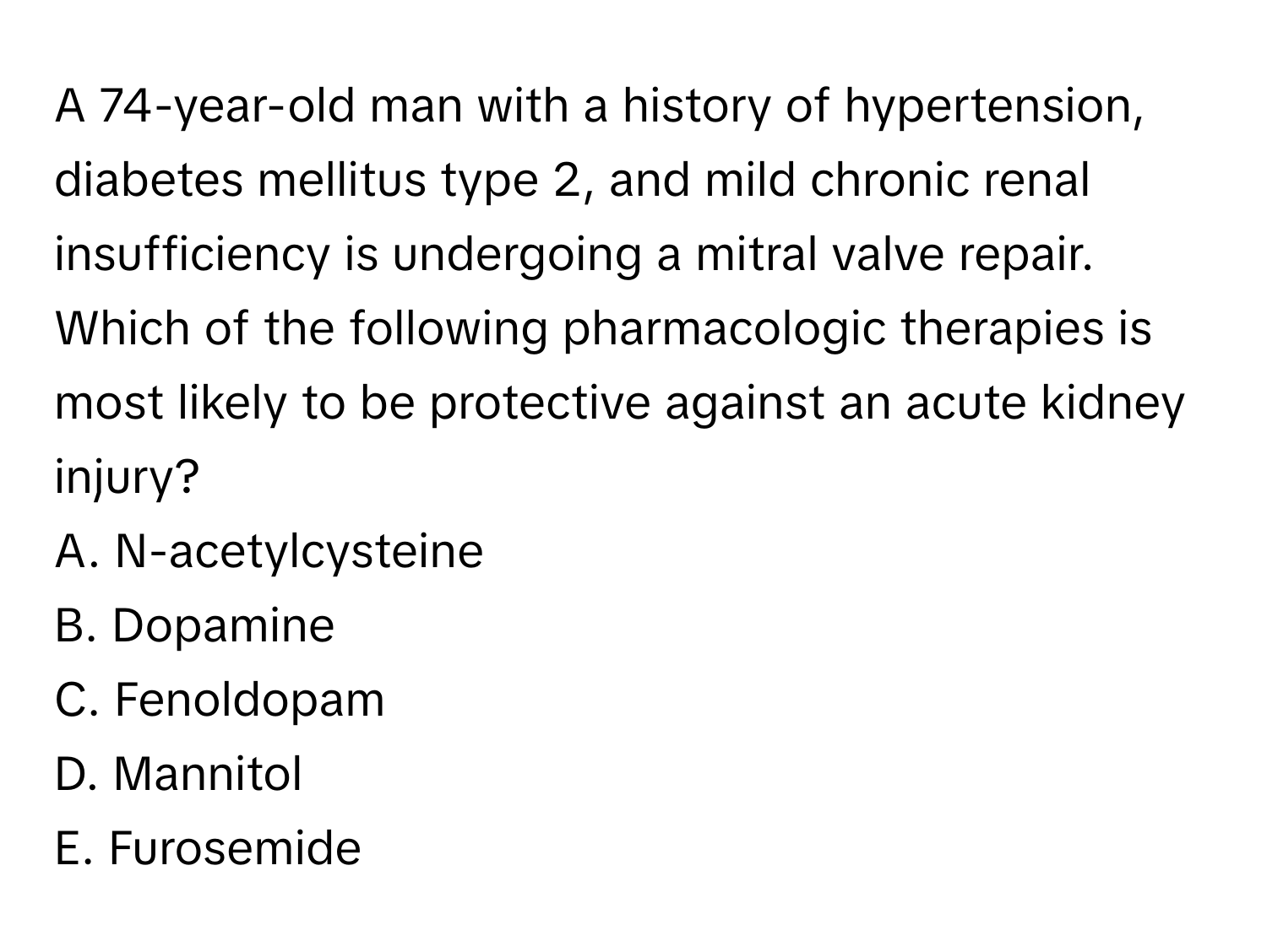 A 74-year-old man with a history of hypertension, diabetes mellitus type 2, and mild chronic renal insufficiency is undergoing a mitral valve repair. Which of the following pharmacologic therapies is most likely to be protective against an acute kidney injury?

A. N-acetylcysteine
B. Dopamine
C. Fenoldopam
D. Mannitol
E. Furosemide