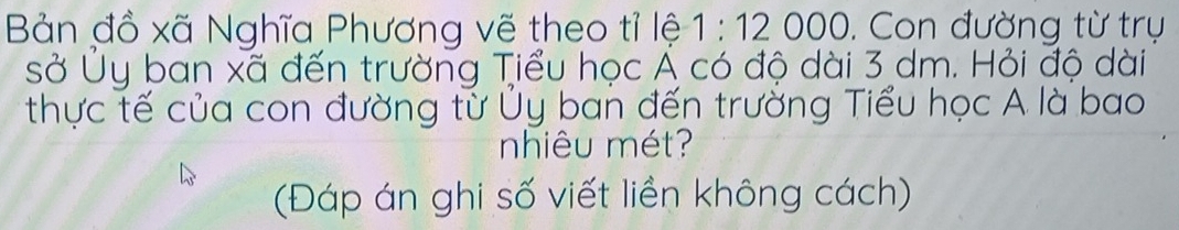 Bản đồ xã Nghĩa Phương vẽ theo tỉ lệ 1:12000 0. Con đường từ trụ 
sở Ủy ban xã đến trường Tiểu học Á có độ dài 3 dm. Hỏi độ dài 
thực tế của con đường tử Ủy ban đến trưởng Tiểu học A là bao 
nhiêu mét? 
(Đáp án ghi số viết liền không cách)