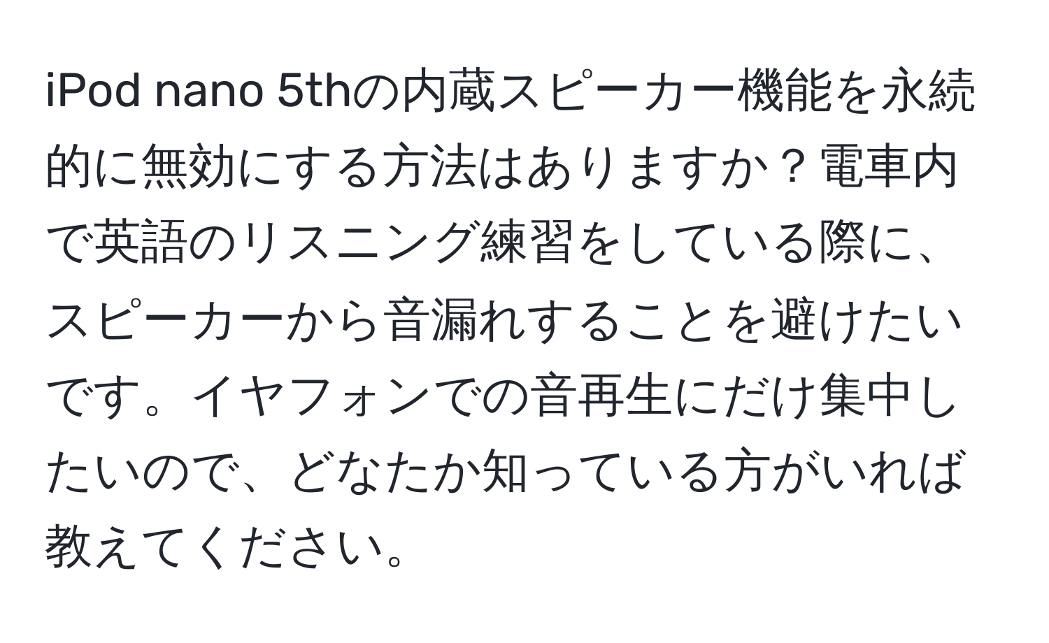 iPod nano 5thの内蔵スピーカー機能を永続的に無効にする方法はありますか？電車内で英語のリスニング練習をしている際に、スピーカーから音漏れすることを避けたいです。イヤフォンでの音再生にだけ集中したいので、どなたか知っている方がいれば教えてください。