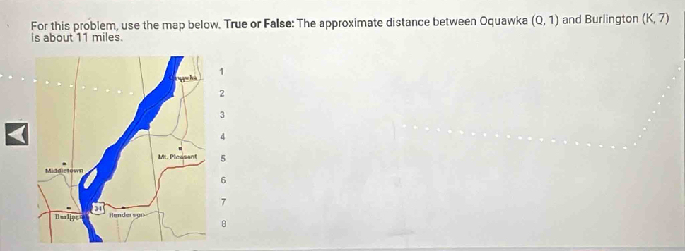 For this problem, use the map below. True or False: The approximate distance between Oquawka (Q,1) and Burlington (K,7)
is about 11 miles. 
8