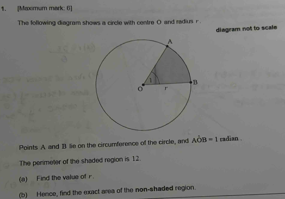 [Maximum mark: 6] 
The following diagram shows a circle with centre O and radius r. 
diagram not to scale 
Points A and B lie on the circumference of the circle, and Ahat OB=1 radian . 
The perimeter of the shaded region is 12. 
(a) Find the value of r. 
(b) Hence, find the exact area of the non-shaded region.