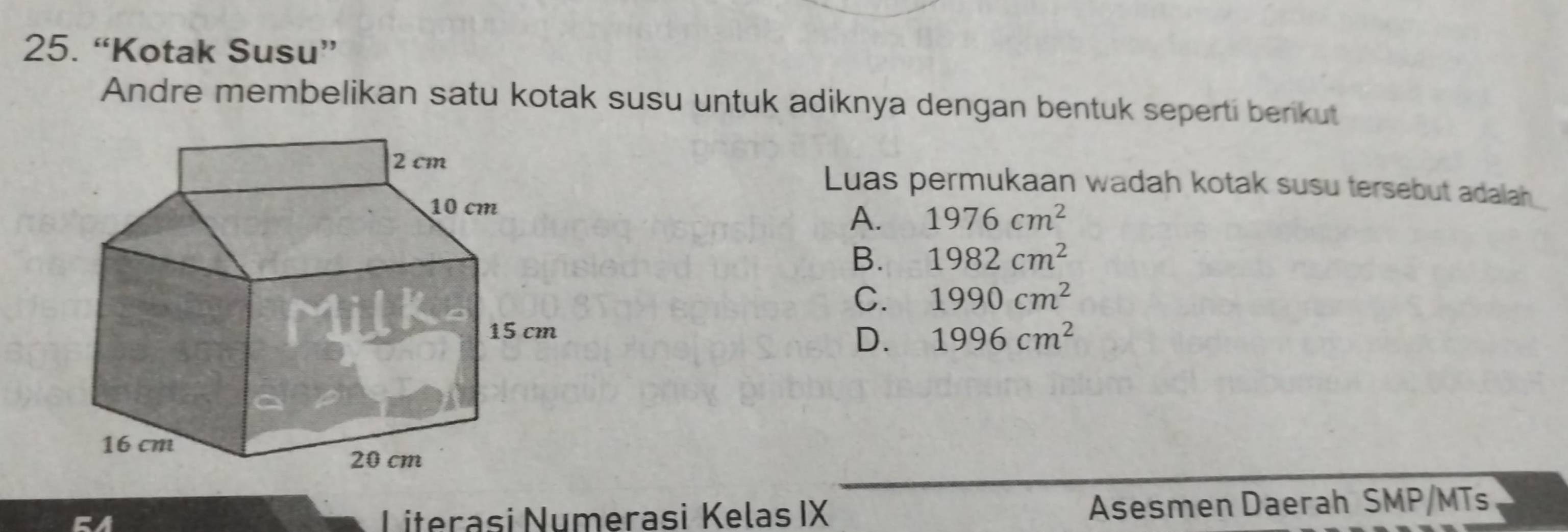 “Kotak Susu”
Andre membelikan satu kotak susu untuk adiknya dengan bentuk seperti berikut
Luas permukaan wadah kotak susu tersebut adalah
A. 1976cm^2
B. 1982cm^2
C. 1990cm^2
1996cm^2
D.
Literasi Numerasi Kelas IX Asesmen Daerah SMP/MTs