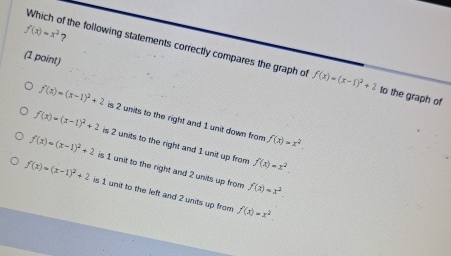 f(x)=x^2 7
Which of the following statements correctly compares the graph of f(x)=(x-1)^2+2 to the graph of
(1 point)
f(x)=(x-1)^2+2 is 2 units to the right and 1 unit down from f(x)=x^2.
f(x)=(x-1)^2+2 is 2 units to the right and 1 unit up from f(x)=x^2.
f(x)=(x-1)^2+2 is 1 unit to the right and 2 units up from f(x)=x^2.
f(x)=(x-1)^2+2 is 1 unit to the left and 2 units up from f(x)=x^2