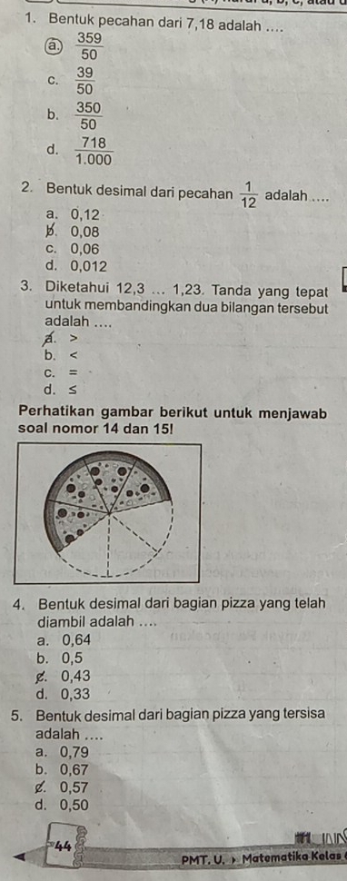 Bentuk pecahan dari 7, 18 adalah ....
a  359/50 
C.  39/50 
b.  350/50 
d.  718/1.000 
2. Bentuk desimal dari pecahan  1/12  adalah ....
a. 0,12
b. 0,08
c. 0,06
d. 0,012
3. Diketahui 12, 3... 1, 23. Tanda yang tepat
untuk membandingkan dua bilangan tersebut
adalah ....
A.
b、
C. =
d. s
Perhatikan gambar berikut untuk menjawab
soal nomor 14 dan 15!
4. Bentuk desimal dari bagian pizza yang telah
diambil adalah ....
a. 0,64
b. 0,5
g. 0,43
d. 0,33
5. Bentuk desimal dari bagian pizza yang tersisa
adalah ....
a. 0,79
b. 0,67
¢. 0,57
d. 0,50
* 44
NN
PMT. U. Matematika Kelas