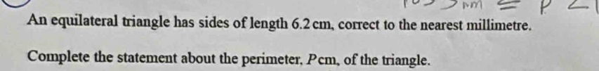 An equilateral triangle has sides of length 6.2cm, correct to the nearest millimetre. 
Complete the statement about the perimeter, Pcm, of the triangle.