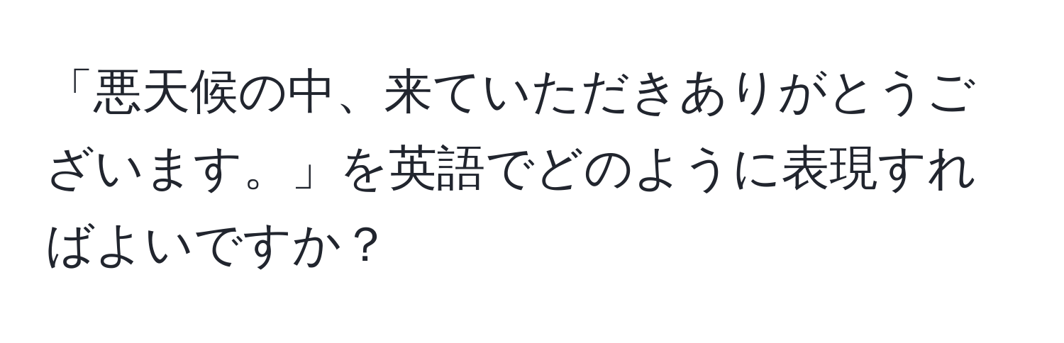 「悪天候の中、来ていただきありがとうございます。」を英語でどのように表現すればよいですか？