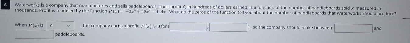 Waterworks is a company that manufactures and sells paddleboards. Their profit P, in hundreds of dollars earned, is a function of the number of paddleboards sold x, measured in 
thousands. Profit is modeled by the function P(x)=-3x^3+48x^2-144x. What do the zeros of the function tell you about the number of paddleboards that Waterworks should produce? 
_ 
When P(x)i S 0 , the company earns a profit. P(x)>0 for □ x_1+x_2=sqrt()2 ) , so the company should make betweer □. and 
paddleboards.