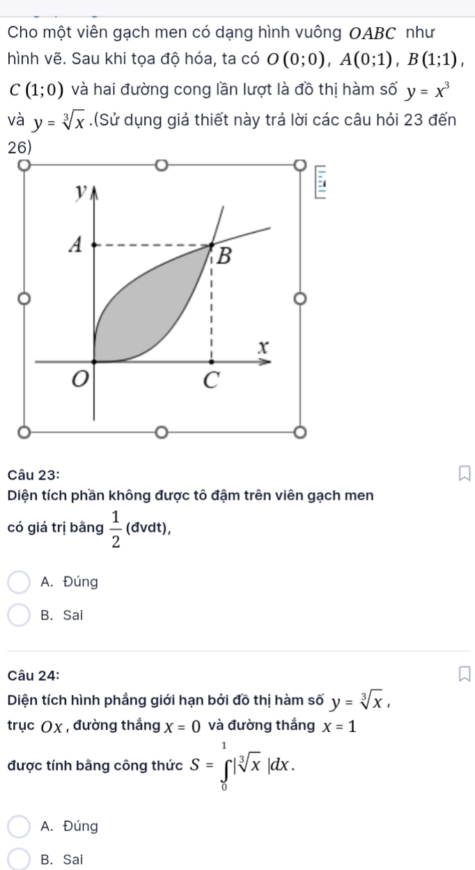 Cho một viên gạch men có dạng hình vuông OABC như
hình vẽ. Sau khi tọa độ hóa, ta có O(0;0), A(0;1), B(1;1),
C(1;0) và hai đường cong lần lượt là đồ thị hàm số y=x^3
và y=sqrt[3](x).(Sử dụng giả thiết này trả lời các câu hỏi 23 đến
26)

A
B
x
0
C
。
Câu 23:
Diện tích phần không được tô đậm trên viên gạch men
có giá trị bằng  1/2 (dvdt),
A. Đúng
B. Sai
Câu 24:
Diện tích hình phẳng giới hạn bởi đồ thị hàm số y=sqrt[3](x), 
trục Oχ , đường thắng X=0 và đường thắng x=1
được tính bằng công thức S=∈tlimits _0^(1|sqrt [3]x)|dx.
A. Đúng
B. Sai