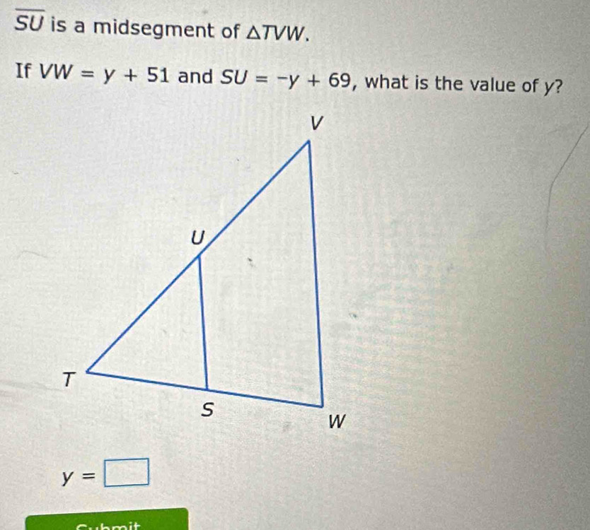 overline SU is a midsegment of △ TVW. 
If VW=y+51 and SU=-y+69 , what is the value of y?
y=□
wh m it