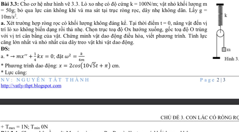 Bài 3.3: Cho cơ hệ như hình vẽ 3.3. Lò xo nhẹ có độ cứng k=100N/m; vật nhỏ khổi lượng m
=50g;;; bỏ qua lực cản không khí và ma sát tại trục ròng rọc, dây nhẹ không dãn. Lấy g=
10m/s^2. 
k 
a. Xét trường hợp ròng rọc có khối lượng không đáng kể. Tại thời điểm t=0 , nâng vật đến vị 
trí lò xo không biến dạng rồi thả nhẹ. Chọn trục toạ độ Ox hướng xuống, gốc toạ độ O trùng 
với vị trí cân bằng của vật. Chứng minh vật dao động điều hòa, viết phương trình. Tính lực 
căng lớn nhất và nhỏ nhất của dây treo vật khi vật dao động. 
DS:
m
a. ^ast to mx''+ 1/4 kx=0; đặt omega^2= k/4m 
Hình 3. 
Phương trình dao động: x=2cos (10sqrt(5)t+π )cm. 
* Lực căng: 
NV: nguyẻn tất thành P a g e 2 | 3 
http://vatly-thpt.blogspot.com 
CHỦ ĐÈ 3. CON LÁC CÓ RÒNG RC
+T_max=1N; T_minON