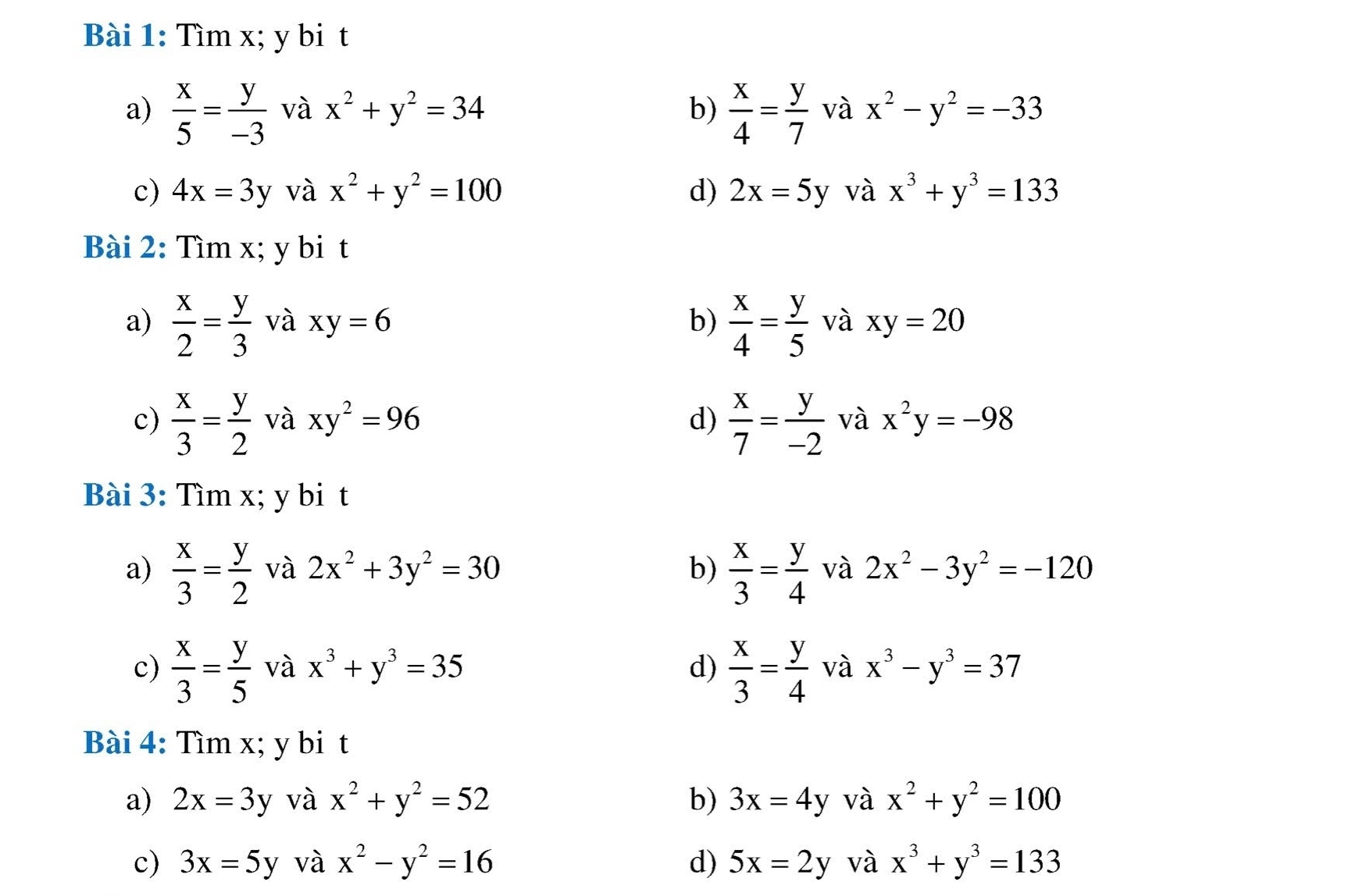 Tìm x; y bi t
a)  x/5 = y/-3  và x^2+y^2=34 b)  x/4 = y/7  và x^2-y^2=-33
c) 4x=3y và x^2+y^2=100 d) 2x=5y và x^3+y^3=133
Bài 2: Tìm x; y bi t
a)  x/2 = y/3  và xy=6 b)  x/4 = y/5  và xy=20
c)  x/3 = y/2  và xy^2=96 d)  x/7 = y/-2  và x^2y=-98
Bài 3: Tìm x; y bi t
a)  x/3 = y/2  và 2x^2+3y^2=30 b)  x/3 = y/4  và 2x^2-3y^2=-120
c)  x/3 = y/5  và x^3+y^3=35 d)  x/3 = y/4  và x^3-y^3=37
Bài 4: Tìm x; y bi t
a) 2x=3y và x^2+y^2=52 b) 3x=4y và x^2+y^2=100
c) 3x=5y và x^2-y^2=16 d) 5x=2y và x^3+y^3=133