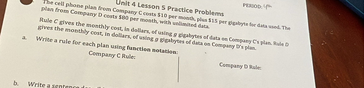 PERIOD: 
Unit 4 Lesson 5 Practice Problems 
The cell phone plan from Company C costs $10 per month, plus $15 per gigabyte for data used. The 
plan from Company D costs $80 per month, with unlimited data. 
Rule C gives the monthly cost, in dollars, of using g gigabytes of data on Company C's plan. Rule D 
gives the monthly cost, in dollars, of using g gigabytes of data on Company D' s plan. 
a. Write a rule for each plan using function notation: 
Company C Rule: Company D Rule: 
b. Write a senten