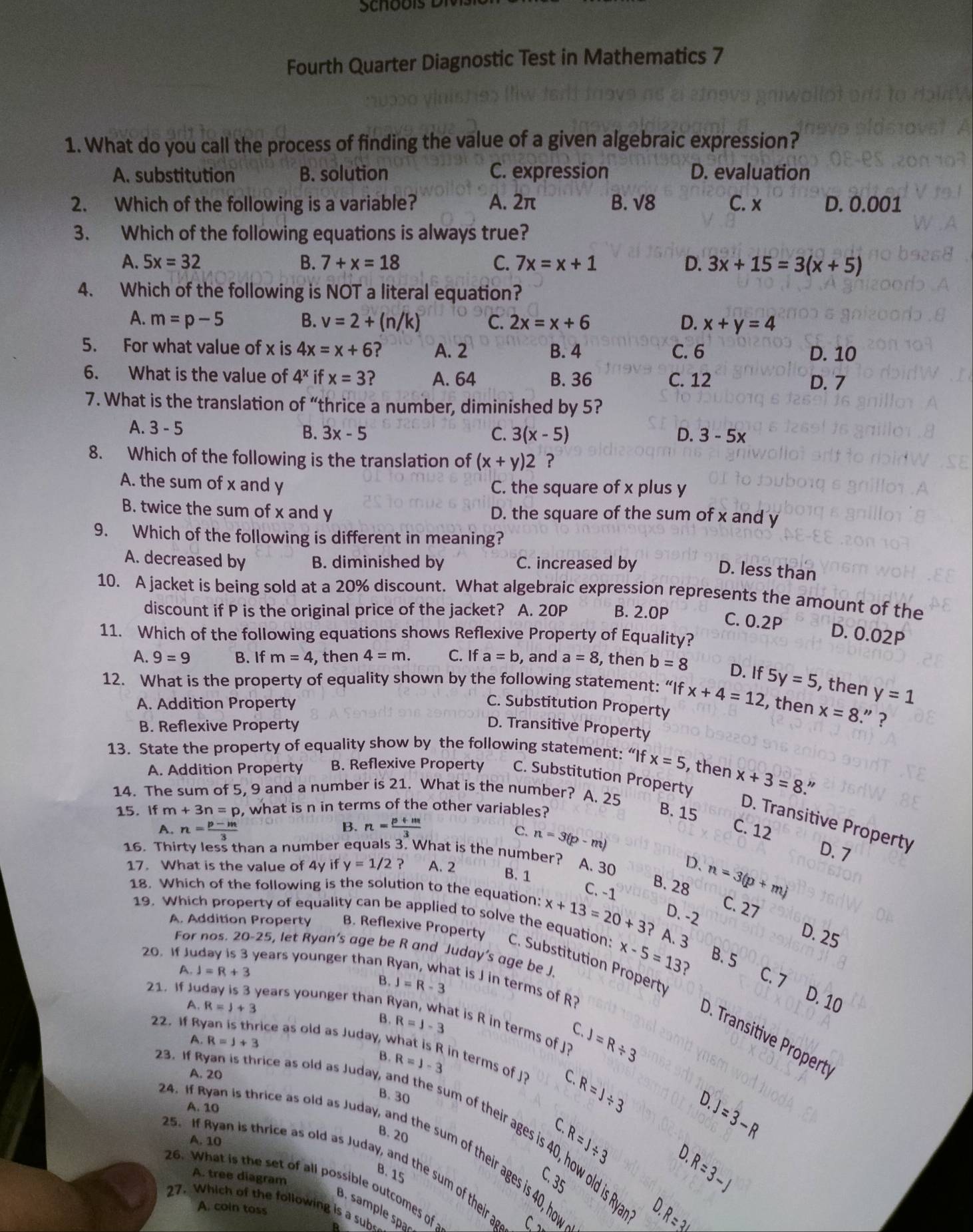 Fourth Quarter Diagnostic Test in Mathematics 7
1. What do you call the process of finding the value of a given algebraic expression?
A. substitution B. solution C. expression D. evaluation
2. Which of the following is a variable? A. 2π B. √8 C. x D. 0.001
3. Which of the following equations is always true?
A. 5x=32 B. 7+x=18 C. 7x=x+1 D. 3x+15=3(x+5)
4. Which of the following is NOT a literal equation?
A. m=p-5 B. v=2+(n/k) C. 2x=x+6 D. x+y=4
5. For what value of x is 4x=x+6 ? A. 2 B. 4 C. 6 D. 10
6. What is the value of 4^x if x=3 ? A. 64 B. 36 C. 12
D. 7
7. What is the translation of “thrice a number, diminished by 5?
A. 3-5 B. 3x-5 C. 3(x-5) D. 3-5x
8. Which of the following is the translation of (x+y)2 ?
A. the sum of x and y C. the square of x plus y
B. twice the sum of x and y D. the square of the sum of x and y
9. Which of the following is different in meaning?
A. decreased by B. diminished by C. increased by
D. less than
10. A jacket is being sold at a 20% discount. What algebraic expression represents the amount of the
discount if P is the original price of the jacket? A. 20P B. 2.0P
C. 0.2P D. 0.02P
11. Which of the following equations shows Reflexive Property of Equality?
A. 9=9 B. If m=4 , then 4=m. C. If a=b , and a=8 , then b=8 D. If 5y=5 , then
12. What is the property of equality shown by the following statement: “If x+4=12 , then y=1
A. Addition Property C. Substitution Property
x=8.” ?
B. Reflexive Property D. Transitive Property
13. State the property of equality show by the following statement:“If x=5 , then
A. Addition Property B. Reflexive Property C. Substitution Property x+3=8 "
14. The sum of 5, 9 and a number is 21. What is the number? A. 25
15. If m+3n=p , what is n in terms of the other variables?
B. 15
D. Transitive Property
B.
A. n= (p-m)/3  n= (p+m)/3  C. 12
c. n=3(p-m)
16. Thirty less than a number equals 3. What is the number?
D. 7
17. What is the value of 4y if y=1/2? A. 2 A. 30 D. n=3(p+m)
B. 1
C. -1
B. 28 C. 27
18. Which of the following is the solution to the equation: x+13=20+3 ? A. 3
D. -2
19. Which property of equality can be applied to solve the equation:
A. Addition Property B. Reflexive Property
D. 25
For nos. 20-25, let Ryan’s age be R and Juday’s age be J.
B. 5
C. Substitution Property
A.J=R+3
x-5=13 ? C. 7
20. If Juday is 3 years younger than Ryan, what is J in terms of R?
B. J=R-3
21. If Juday is 3 years younger than R
D. 10
A. R=J+3 B. R=J-3
at is R in terms of J? J=R/ 3
C.
O. Transitive Propert
1 R=J+3
22. If Ryan is thrice as old as Juday, what is R in terms of J? C. R=J/ 3 D. J=3-R
B. R=1-3
A. 20
B. 30
A. 10
s3. f Ryan is thrice as old as Juday, and the sum of their ages is 40, how old is Rya
C.
B. 20
A. 10 R=J/ 3. If Ryan is thrice as old as Juday, and the sum of their ages is 40, how R=3L
B. 15
A. tree diagram
C. 35
R=3-J
25. If Ryan is thrice as old as Juday, and the sum of their a C. 1
26. What is the set of all possible outcomes of 
27. Which of the following is a sub
A. coin toss
D.
B. sample spa