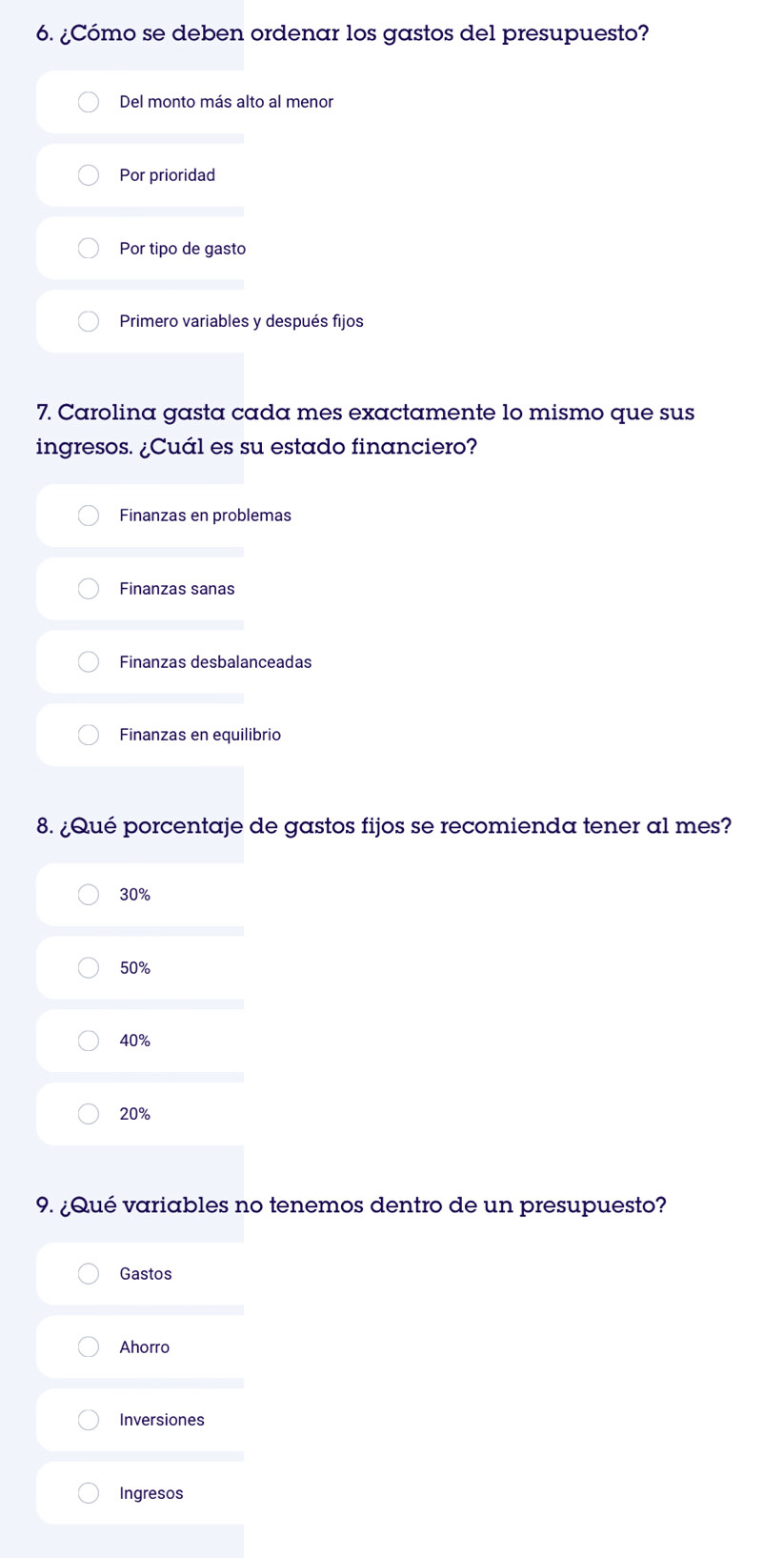 ¿Cómo se deben ordenar los gastos del presupuesto?
Del monto más alto al menor
Por prioridad
Por tipo de gasto
Primero variables y después fijos
7. Carolina gasta cada mes exactamente lo mismo que sus
ingresos. ¿Cuál es su estado financiero?
Finanzas en problemas
Finanzas sanas
Finanzas desbalanceadas
Finanzas en equilibrio
8. ¿Qué porcentaje de gastos fijos se recomienda tener al mes?
30%
50%
40%
20%
9. ¿Qué variables no tenemos dentro de un presupuesto?
Gastos
Ahorro
Inversiones
Ingresos